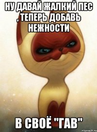 Ну давай жалкий пес , теперь добавь нежности В своё "ГАВ"