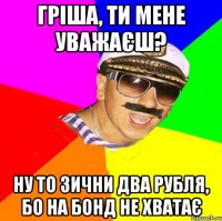 Гріша, ти мене уважаєш? Ну то зични два рубля, бо на бонд не хватає