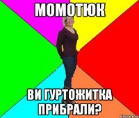 Момотюк ви гуртожитка прибрали?