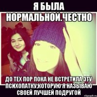 Я была нормальной.Честно До тех пор пока не встретила эту психопатку,которую я называю своей лучшей подругой