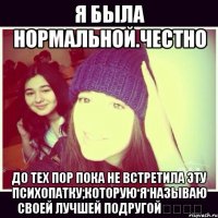 Я была нормальной.Честно До тех пор пока не встретила эту психопатку,которую я называю своей лучшей подругой❤️❗️