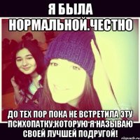 Я была нормальной.Честно До тех пор пока не встретила эту психопатку,которую я называю своей лучшей подругой!