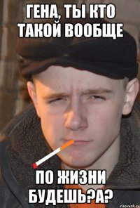 гена, ты кто такой вообще по жизни будешь?а?