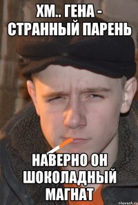 хм.. гена - странный парень наверно он шоколадный магнат