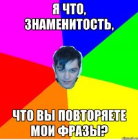 Я что, знаменитость, что вы повторяете мои фразы?