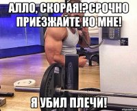Алло, скорая!?Срочно приезжайте ко мне! Я убил плечи!
