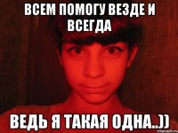 всем помогу везде и всегда ведь я такая одна..))