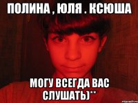 Полина , Юля . Ксюша могу всегда вас слушать)**