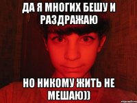 да я многих бешу и раздражаю но никому жить не мешаю))