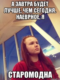 А завтра будет лучше, чем сегодня. Наеврное, я старомодна