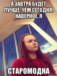 А завтра будет лучше, чем сегодня. Наверное, я старомодна