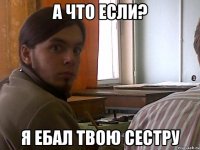 А что если? Я ебал твою сестру