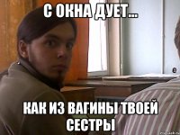 С окна дует... как из вагины твоей сестры