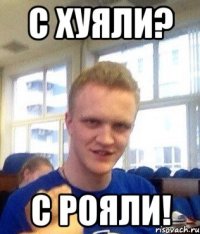С хуяли? С рояли!