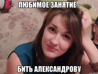 любимое занятие - бить Александрову