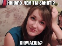 Никаро ,чем ты занят!? скучаешь?