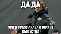 да да зря я сразу Араза и Юру не выпустил