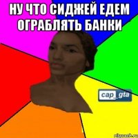 Ну что сиджей едем ограблять банки 