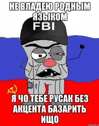 не владею родным языком я чо тебе русак без акцента базарить ищо