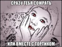 СРАЗУ ТЕБЯ СОЖРАТЬ ИЛИ ВМЕСТЕ С ТОРТИКОМ