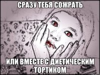 СРАЗУ ТЕБЯ СОЖРАТЬ ИЛИ ВМЕСТЕ С ДИЕТИЧЕСКИМ ТОРТИКОМ