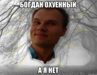 богдан охуенный, а я нет