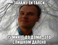 Закажу ей такси 15 минут до дома - это слишком далеко