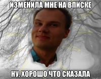 Изменила мне на вписке Ну, хорошо что сказала