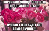 Кирочка!!! Солнце золотое!!! Поздравляю тебя!!! Пускай у тебя будет Всё самое лучшее!!!