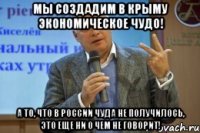 мы создадим в крыму экономическое чудо! а то, что в россии чуда не получилось, это еще ни о чем не говорит!