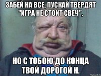 Забей на все, пускай твердят "игра не стоит свеч", Но с тобою до конца твой дорогой Н.