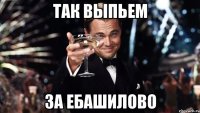 Так выпьем за ебашилово