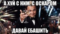 А хуй с ним, с оскаром давай ебашить