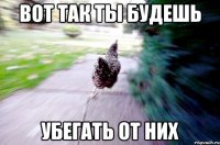 вот так ты будешь убегать от них