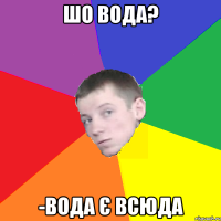 шо вода? -вода є всюда