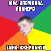 Юра, йлем пива йобнем? Та нє, вже йобнув