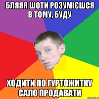 Бляяя шоти розумієшся в тому, буду ходити по гуртожитку сало продавати