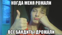 Когда меня рожали все бандиты дрожали
