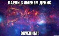 парни с именем денис охуенны!