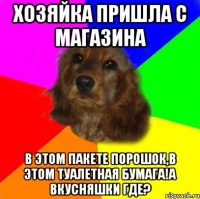 хозяйка пришла с магазина в этом пакете порошок,в этом туалетная бумага!А вкусняшки где?