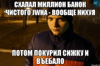 схапал миллион банок чистого JWHа - вообще нихуя потом покурил сижку и въебало