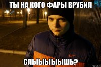 ты на кого фары врубил слыыыыышь?