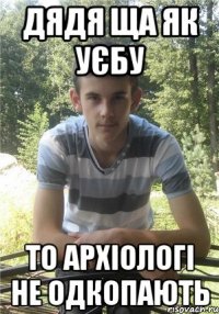 дядя ща як уєбу то архіологі не одкопають