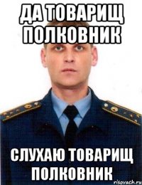 да товарищ полковник слухаю товарищ полковник
