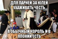 для парней за юлей ухаживать честь а обычный король и в японии есть