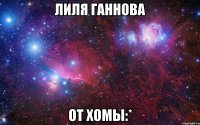 ЛИЛЯ ГАННОВА ОТ ХОМЫ:*
