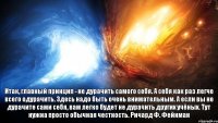 Итак, главный принцип - не дурачить самого себя. А себя как раз легче всего одурачить. Здесь надо быть очень внимательным. А если вы не дурачите сами себя, вам легко будет не дурачить других учёных. Тут нужна просто обычная честность. Ричард Ф. Фейнман