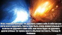 Итак, главный принцип - не дурачить самого себя. А себя как раз легче всего одурачить. Здесь надо быть очень внимательным. А если вы не дурачите сами себя, вам легко будет не дурачить других учёных. Тут нужна просто обычная честность. Ричард Ф. Фейнман