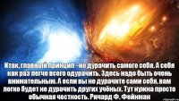 Итак, главный принцип - не дурачить самого себя. А себя как раз легче всего одурачить. Здесь надо быть очень внимательным. А если вы не дурачите сами себя, вам легко будет не дурачить других учёных. Тут нужна просто обычная честность. Ричард Ф. Фейнман