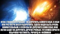 Итак, главный принцип - не дурачить самого себя. А себя как раз легче всего одурачить. Здесь надо быть очень внимательным. А если вы не дурачите сами себя, вам легко будет не дурачить других учёных. Тут нужна просто обычная честность. Ричард Ф. Фейнман